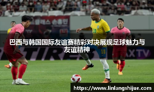 巴西与韩国国际友谊赛精彩对决展现足球魅力与友谊精神